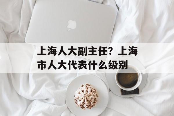 上海人大副主任？上海市人大代表什么级别-第1张图片-居家生活