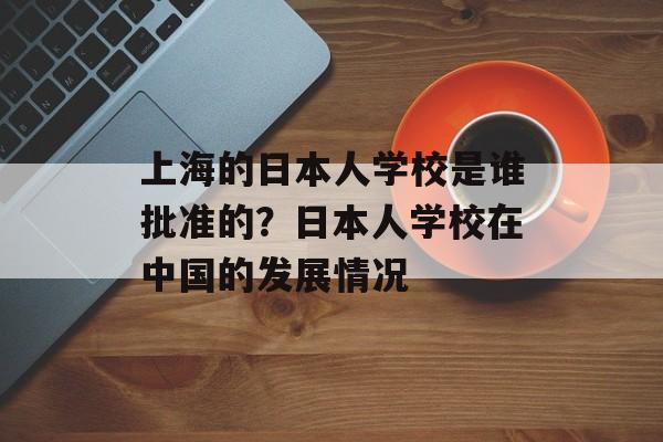 上海的日本人学校是谁批准的？日本人学校在中国的发展情况-第1张图片-居家生活