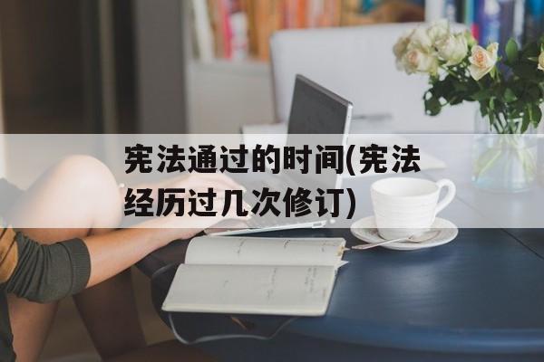 宪法通过的时间(宪法经历过几次修订)-第1张图片-居家生活