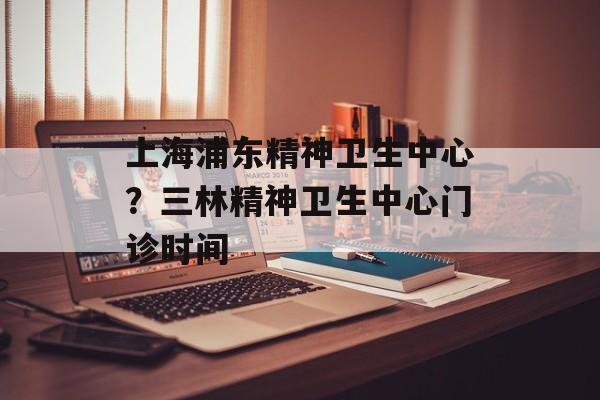 上海浦东精神卫生中心？三林精神卫生中心门诊时间-第1张图片-居家生活