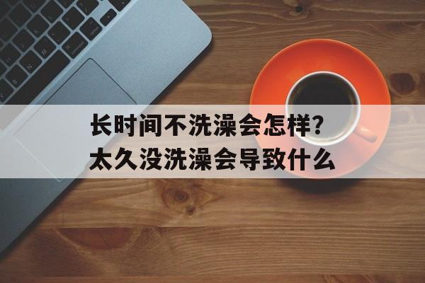 长时间不洗澡会怎样？太久没洗澡会导致什么-第1张图片-居家生活