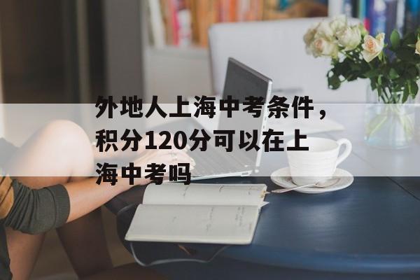 外地人上海中考条件，积分120分可以在上海中考吗-第1张图片-居家生活