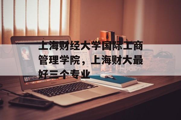 上海财经大学国际工商管理学院，上海财大最好三个专业-第1张图片-居家生活