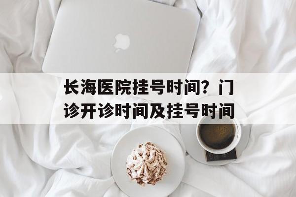 长海医院挂号时间？门诊开诊时间及挂号时间-第1张图片-居家生活