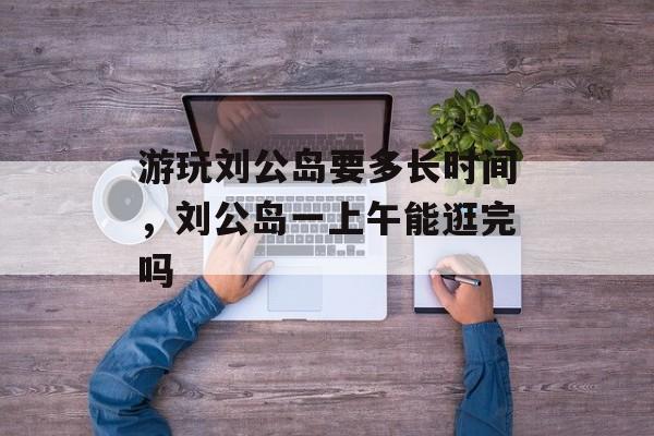 游玩刘公岛要多长时间，刘公岛一上午能逛完吗-第1张图片-居家生活