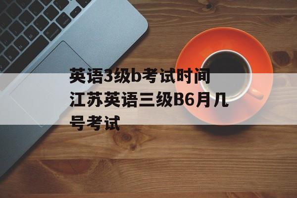 英语3级b考试时间 江苏英语三级B6月几号考试-第1张图片-居家生活