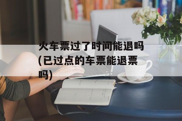 火车票过了时间能退吗(已过点的车票能退票吗)-第1张图片-居家生活