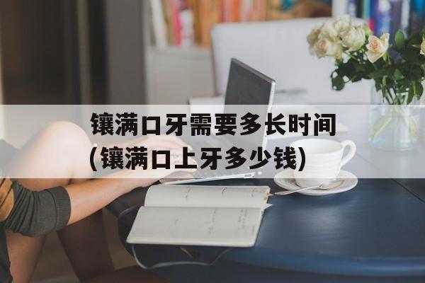 镶满口牙需要多长时间(镶满口上牙多少钱)-第1张图片-居家生活