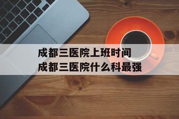 成都三医院上班时间 成都三医院什么科最强-第1张图片-居家生活