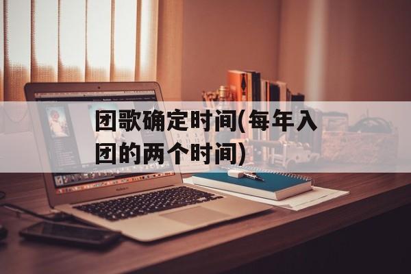 团歌确定时间(每年入团的两个时间)-第1张图片-居家生活