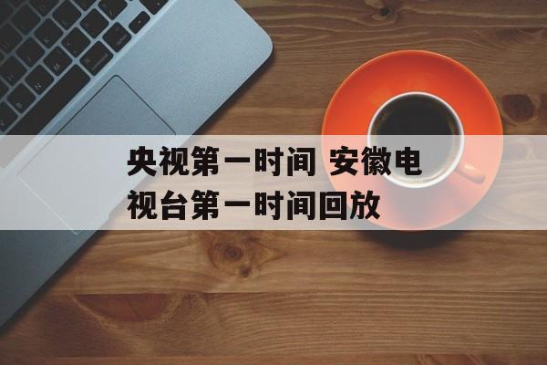 央视第一时间 安徽电视台第一时间回放-第1张图片-居家生活