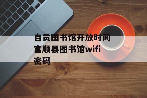 自贡图书馆开放时间 富顺县图书馆wifi密码-第1张图片-居家生活