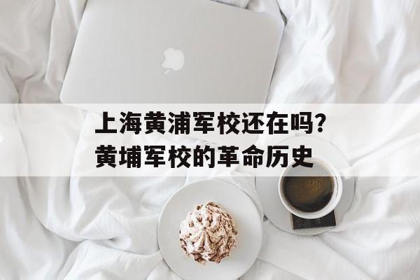 上海黄浦军校还在吗？黄埔军校的革命历史-第1张图片-居家生活