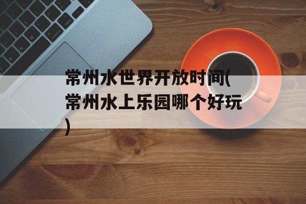 常州水世界开放时间(常州水上乐园哪个好玩)-第1张图片-居家生活