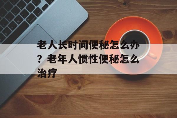 老人长时间便秘怎么办？老年人惯性便秘怎么治疗-第1张图片-居家生活