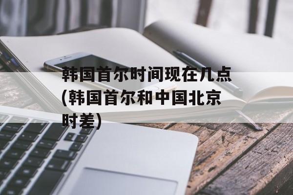 韩国首尔时间现在几点(韩国首尔和中国北京时差)-第1张图片-居家生活