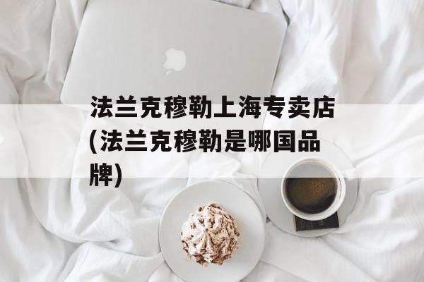 法兰克穆勒上海专卖店(法兰克穆勒是哪国品牌)-第1张图片-居家生活