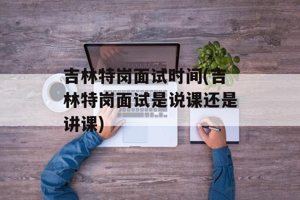 吉林特岗面试时间(吉林特岗面试是说课还是讲课)-第1张图片-居家生活