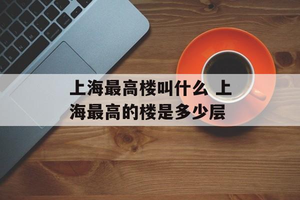 上海最高楼叫什么 上海最高的楼是多少层-第1张图片-居家生活