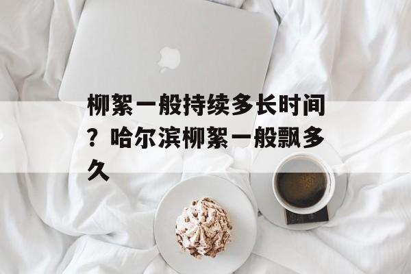 柳絮一般持续多长时间？哈尔滨柳絮一般飘多久-第1张图片-居家生活