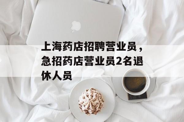 上海药店招聘营业员，急招药店营业员2名退休人员-第1张图片-居家生活