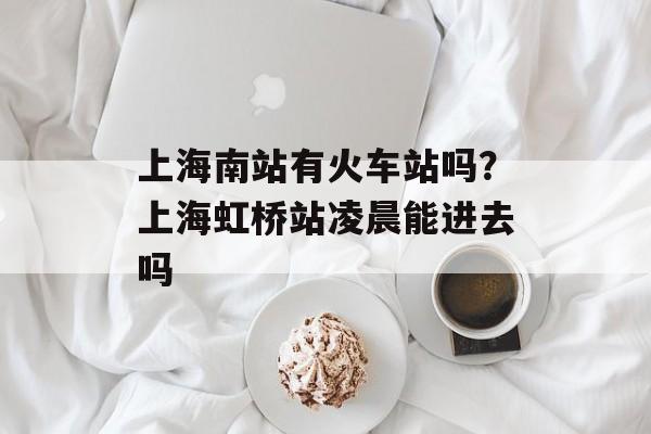上海南站有火车站吗？上海虹桥站凌晨能进去吗-第1张图片-居家生活