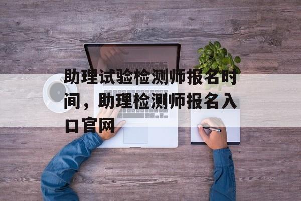 助理试验检测师报名时间，助理检测师报名入口官网-第1张图片-居家生活