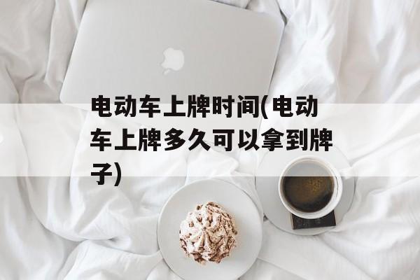电动车上牌时间(电动车上牌多久可以拿到牌子)-第1张图片-居家生活