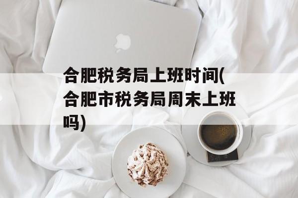 合肥税务局上班时间(合肥市税务局周末上班吗)-第1张图片-居家生活