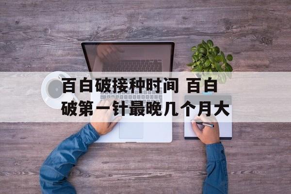 百白破接种时间 百白破第一针最晚几个月大-第1张图片-居家生活