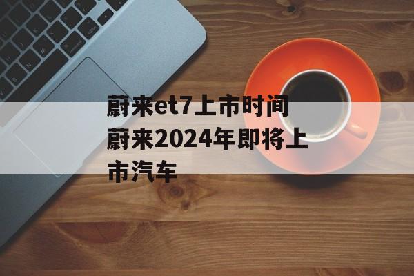蔚来et7上市时间 蔚来2024年即将上市汽车-第1张图片-居家生活