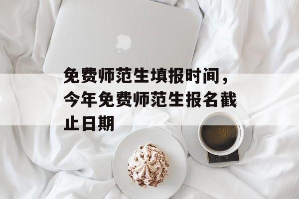 免费师范生填报时间，今年免费师范生报名截止日期-第1张图片-居家生活
