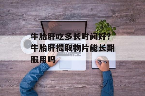 牛胎肝吃多长时间好？牛胎肝提取物片能长期服用吗-第1张图片-居家生活