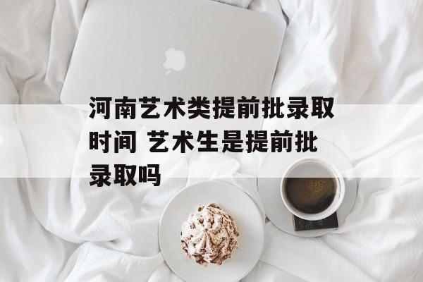 河南艺术类提前批录取时间 艺术生是提前批录取吗-第1张图片-居家生活