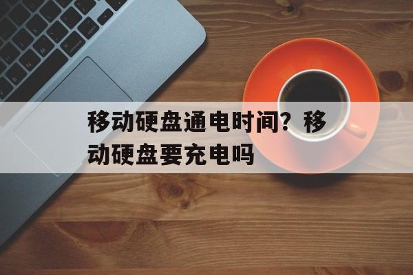 移动硬盘通电时间？移动硬盘要充电吗-第1张图片-居家生活