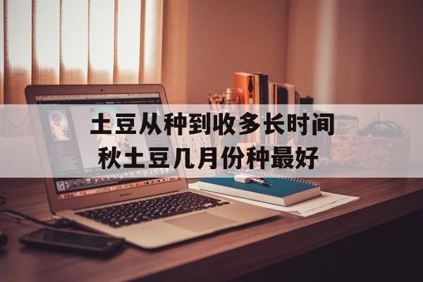 土豆从种到收多长时间 秋土豆几月份种最好-第1张图片-居家生活