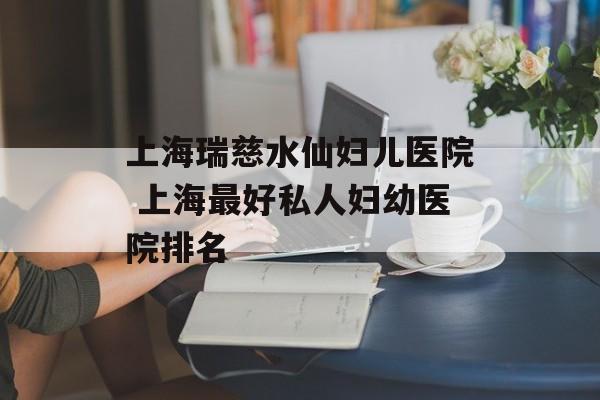 上海瑞慈水仙妇儿医院 上海最好私人妇幼医院排名-第1张图片-居家生活