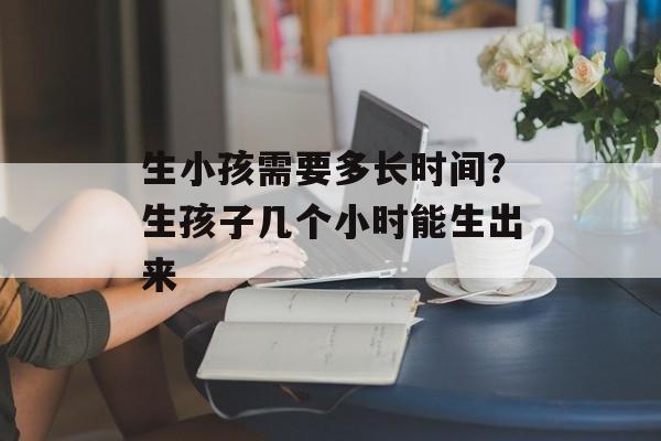 生小孩需要多长时间？生孩子几个小时能生出来-第1张图片-居家生活