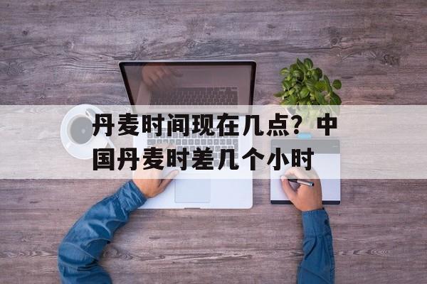 丹麦时间现在几点？中国丹麦时差几个小时-第1张图片-居家生活