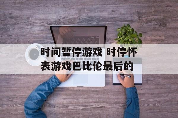 时间暂停游戏 时停怀表游戏巴比伦最后的-第1张图片-居家生活