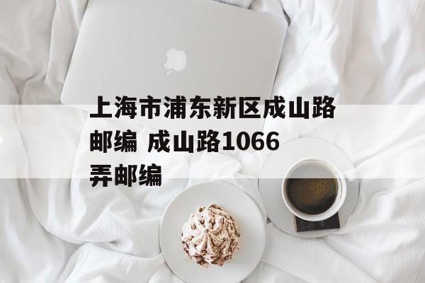 上海市浦东新区成山路邮编 成山路1066弄邮编-第1张图片-居家生活