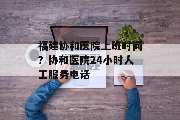 福建协和医院上班时间？协和医院24小时人工服务电话-第1张图片-居家生活