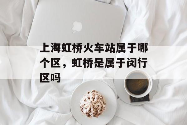 上海虹桥火车站属于哪个区，虹桥是属于闵行区吗-第1张图片-居家生活
