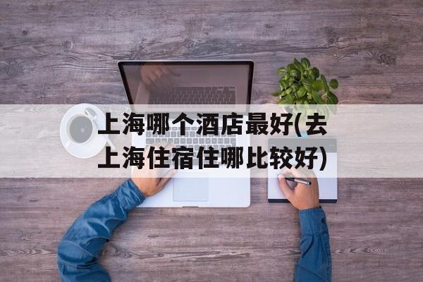 上海哪个酒店最好(去上海住宿住哪比较好)-第1张图片-居家生活