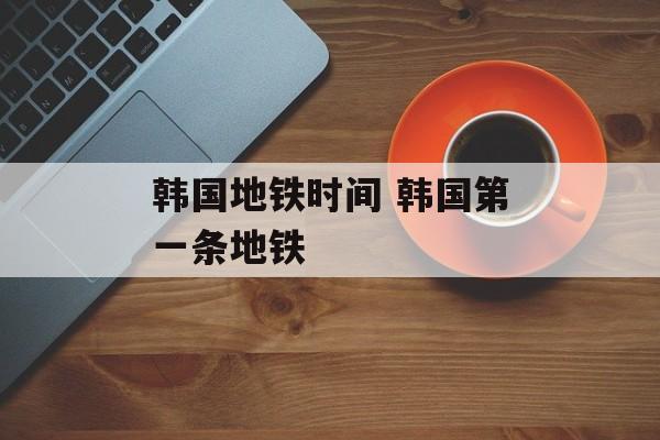韩国地铁时间 韩国第一条地铁-第1张图片-居家生活