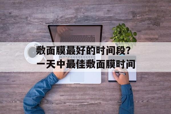 敷面膜最好的时间段？一天中最佳敷面膜时间-第1张图片-居家生活