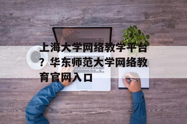 上海大学网络教学平台？华东师范大学网络教育官网入口-第1张图片-居家生活