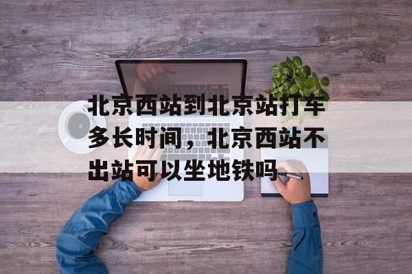 北京西站到北京站打车多长时间，北京西站不出站可以坐地铁吗-第1张图片-居家生活