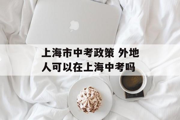 上海市中考政策 外地人可以在上海中考吗-第1张图片-居家生活