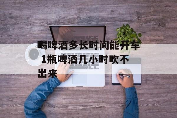喝啤酒多长时间能开车 1瓶啤酒几小时吹不出来-第1张图片-居家生活